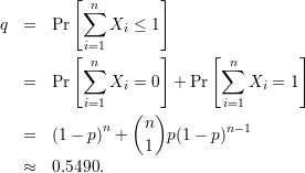          [          ]
           ∑n
q  =   Pr     Xi ≤ 1
         [ i=1       ]     [          ]
           ∑n               ∑n
   =   Pr     Xi = 0  + Pr     Xi = 1
           i=1               i=1
             n   (n)        n- 1
   =   (1- p)  +  1  p(1- p)

   ≈   0.5490.
      