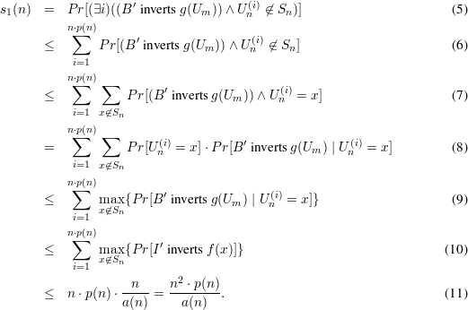 s1(n)  =  P r[(∃i)((B′ inverts g(Um ))∧ U (ni)⁄∈ Sn )]                     (5)
          n⋅p(n)
       ≤   ∑   P r[(B ′ inverts g(U ))∧ U (i)⁄∈ S ]                      (6)
                               m      n     n
           i=1
          n⋅∑p(n) ∑        ′                 (i)
       ≤            Pr[(B inverts g(Um ))∧ U n = x]                   (7)
           i=1 x⁄∈Sn
          n⋅∑p(n) ∑
       =            Pr[U(ni)= x]⋅P r[B′ inverts g(Um ) | U(ni)= x]      (8)
           i=1 x⁄∈Sn

          n⋅∑p(n)          ′               (i)
       ≤       mxa⁄∈xSn{P r[B  inverts g(Um ) | Un = x]}                   (9)
           i=1
          n⋅∑p(n)
       ≤       max {P r[I ′ inverts f(x)]}                              (10)
           i=1 x⁄∈Sn
                    n     n2 ⋅p(n)
       ≤  n ⋅p(n) ⋅---- = --------.                                 (11)
                   a(n)     a(n)
